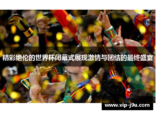 精彩绝伦的世界杯闭幕式展现激情与团结的最终盛宴