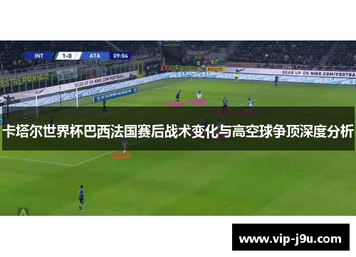 卡塔尔世界杯巴西法国赛后战术变化与高空球争顶深度分析