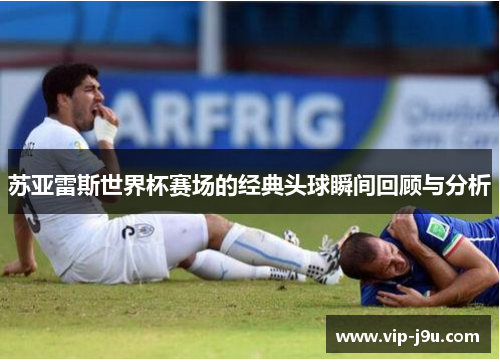 苏亚雷斯世界杯赛场的经典头球瞬间回顾与分析