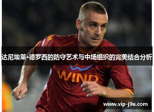 达尼埃莱·德罗西的防守艺术与中场组织的完美结合分析