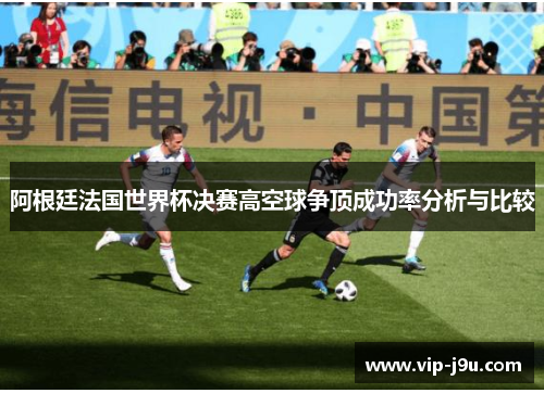 阿根廷法国世界杯决赛高空球争顶成功率分析与比较