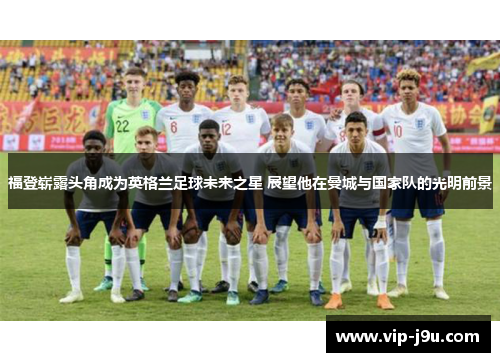福登崭露头角成为英格兰足球未来之星 展望他在曼城与国家队的光明前景