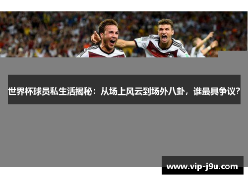 世界杯球员私生活揭秘：从场上风云到场外八卦，谁最具争议？