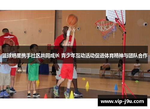 篮球明星携手社区共同成长 青少年互动活动促进体育精神与团队合作