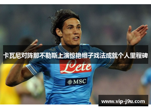 卡瓦尼对阵那不勒斯上演惊艳帽子戏法成就个人里程碑