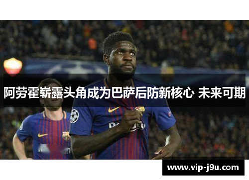 阿劳霍崭露头角成为巴萨后防新核心 未来可期