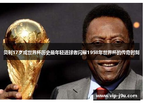 贝利17岁成世界杯历史最年轻进球者闪耀1958年世界杯的传奇时刻