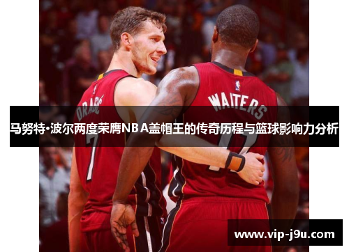 马努特·波尔两度荣膺NBA盖帽王的传奇历程与篮球影响力分析