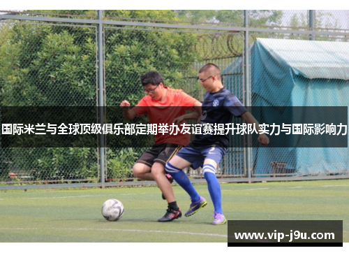 国际米兰与全球顶级俱乐部定期举办友谊赛提升球队实力与国际影响力
