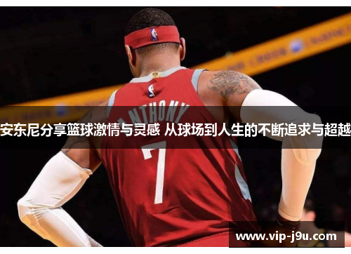 安东尼分享篮球激情与灵感 从球场到人生的不断追求与超越