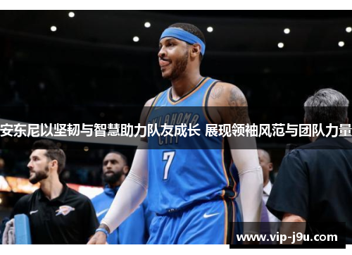 安东尼以坚韧与智慧助力队友成长 展现领袖风范与团队力量