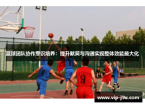 篮球团队协作意识培养：提升默契与沟通实现整体效能最大化