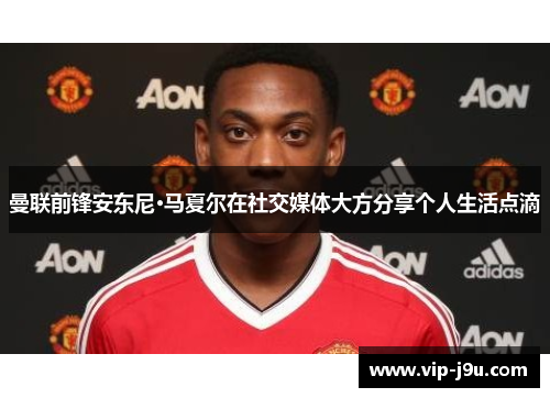曼联前锋安东尼·马夏尔在社交媒体大方分享个人生活点滴