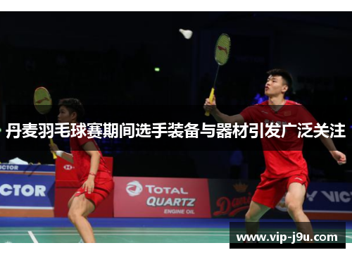 丹麦羽毛球赛期间选手装备与器材引发广泛关注