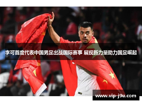 李可首度代表中国男足出战国际赛事 展现新力量助力国足崛起