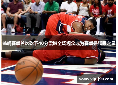 姚明赛季首次砍下40分震撼全场观众成为赛季最耀眼之星
