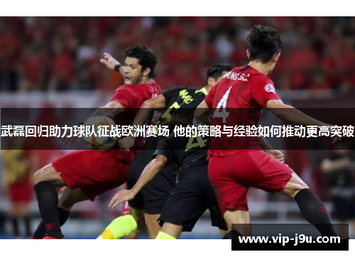 武磊回归助力球队征战欧洲赛场 他的策略与经验如何推动更高突破