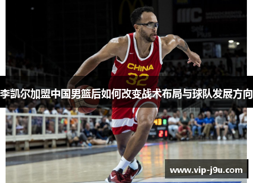 李凯尔加盟中国男篮后如何改变战术布局与球队发展方向
