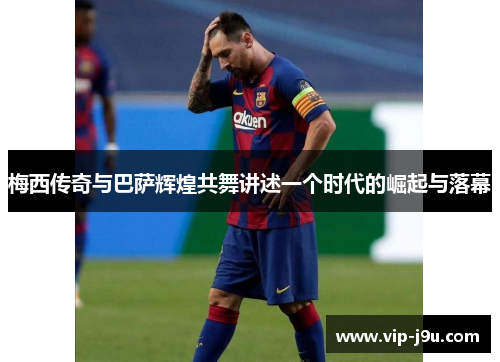 梅西传奇与巴萨辉煌共舞讲述一个时代的崛起与落幕