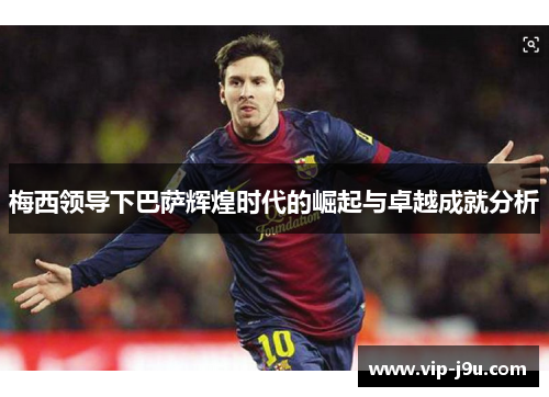 梅西领导下巴萨辉煌时代的崛起与卓越成就分析