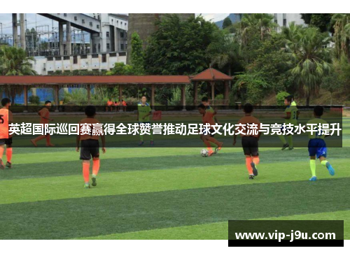 英超国际巡回赛赢得全球赞誉推动足球文化交流与竞技水平提升