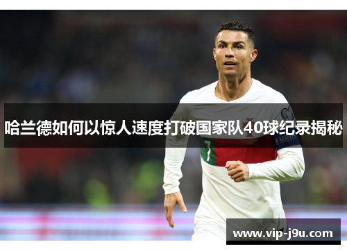 哈兰德如何以惊人速度打破国家队40球纪录揭秘