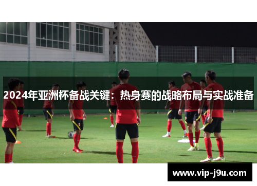 2024年亚洲杯备战关键：热身赛的战略布局与实战准备
