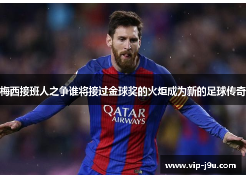 梅西接班人之争谁将接过金球奖的火炬成为新的足球传奇