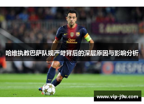 哈维执教巴萨队规严苛背后的深层原因与影响分析