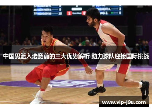 中国男篮入选赛前的三大优势解析 助力球队迎接国际挑战