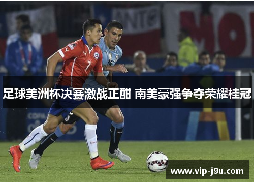 足球美洲杯决赛激战正酣 南美豪强争夺荣耀桂冠