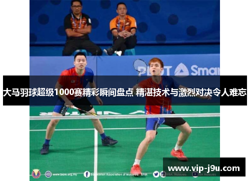 大马羽球超级1000赛精彩瞬间盘点 精湛技术与激烈对决令人难忘