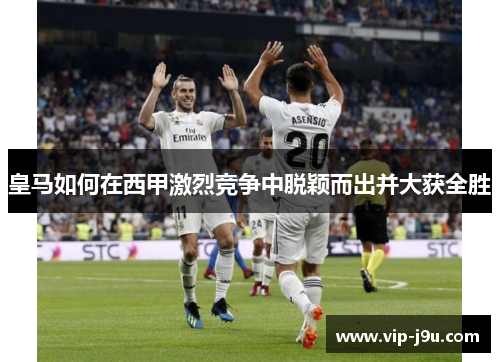 皇马如何在西甲激烈竞争中脱颖而出并大获全胜